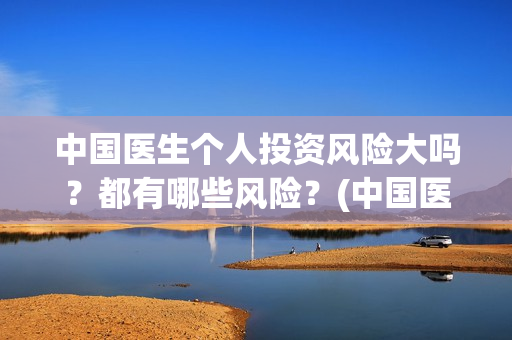 中国医生个人投资风险大吗？都有哪些风险？(中国医生投资方是谁)