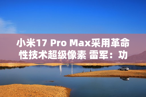 小米17 Pro Max采用革命性技术超级像素 雷军：功耗降低26% 非常夸张