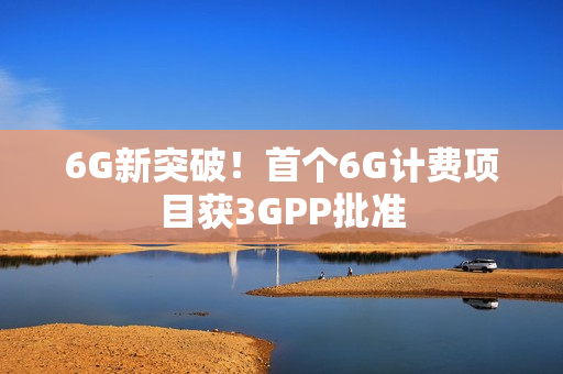 6G新突破！首个6G计费项目获3GPP批准