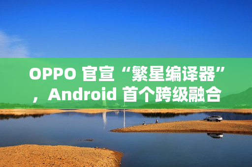 OPPO 官宣“繁星编译器”，Android 首个跨级融合编译技术