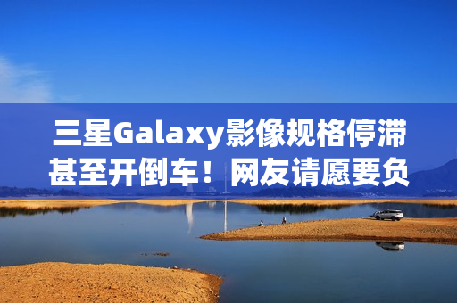 三星Galaxy影像规格停滞甚至开倒车！网友请愿要负责人下台