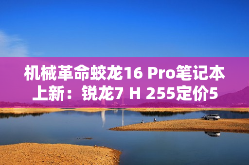 机械革命蛟龙16 Pro笔记本上新：锐龙7 H 255定价5995元起