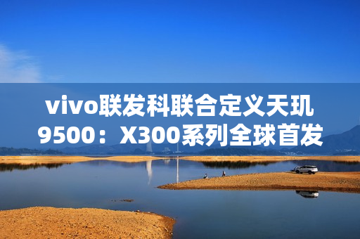vivo联发科联合定义天玑9500：X300系列全球首发