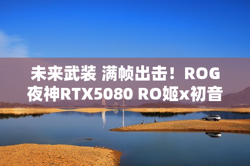 未来武装 满帧出击！ROG夜神RTX5080 RO姬x初音未来版显卡开售