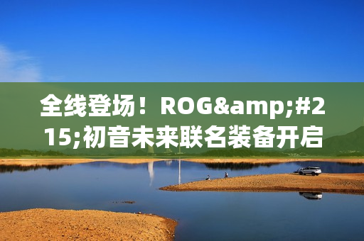 全线登场！ROG×初音未来联名装备开启预约 超能好物即刻拥有