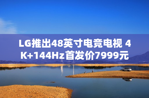 LG推出48英寸电竞电视 4K+144Hz首发价7999元