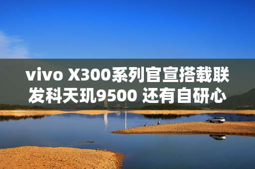 vivo X300系列官宣搭载联发科天玑9500 还有自研心片！