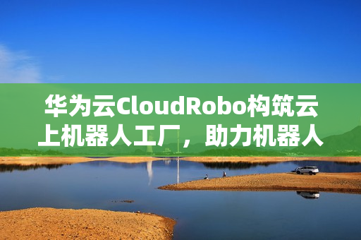 华为云CloudRobo构筑云上机器人工厂，助力机器人开发应用成本全面降低