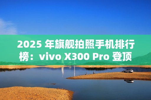 2025 年旗舰拍照手机排行榜：vivo X300 Pro 登顶