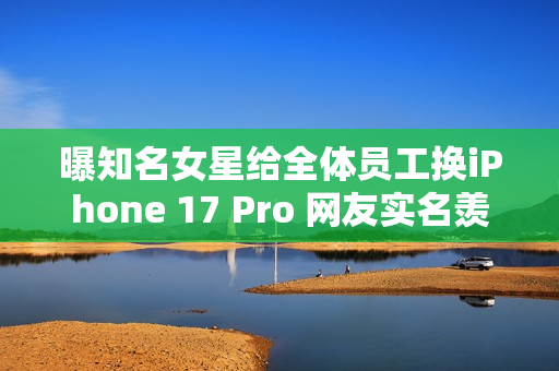 曝知名女星给全体员工换iPhone 17 Pro 网友实名羡慕