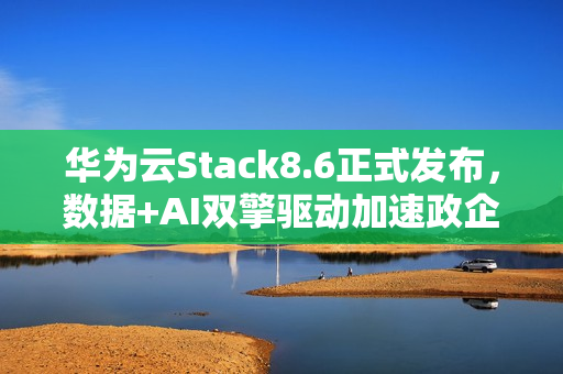 华为云Stack8.6正式发布，数据+AI双擎驱动加速政企智能化跃迁