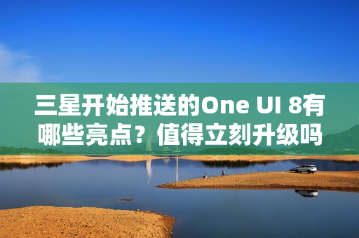 三星开始推送的One UI 8有哪些亮点？值得立刻升级吗？