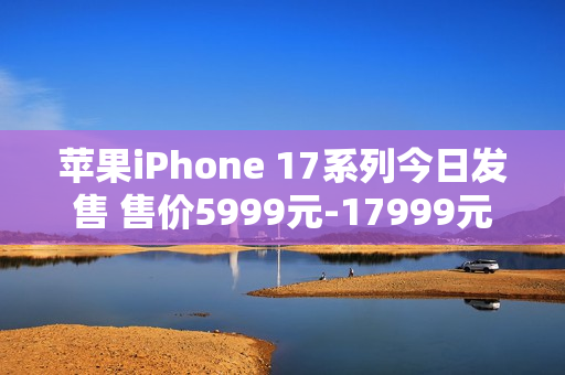 苹果iPhone 17系列今日发售 售价5999元-17999元