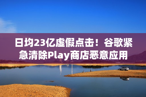 日均23亿虚假点击！谷歌紧急清除Play商店恶意应用