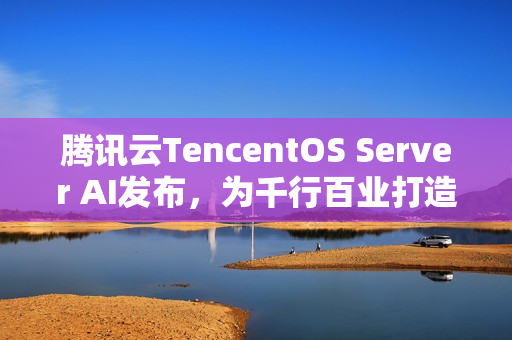 腾讯云TencentOS Server AI发布，为千行百业打造安全可靠的国产化数字底座