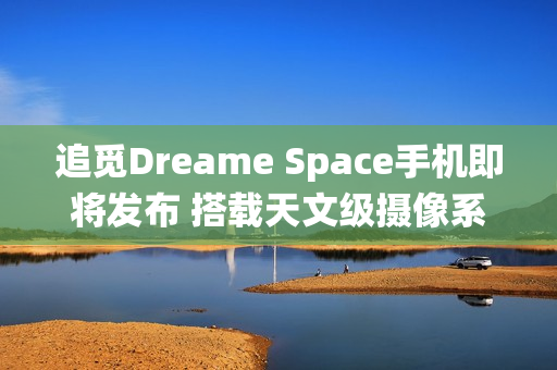 追觅Dreame Space手机即将发布 搭载天文级摄像系统