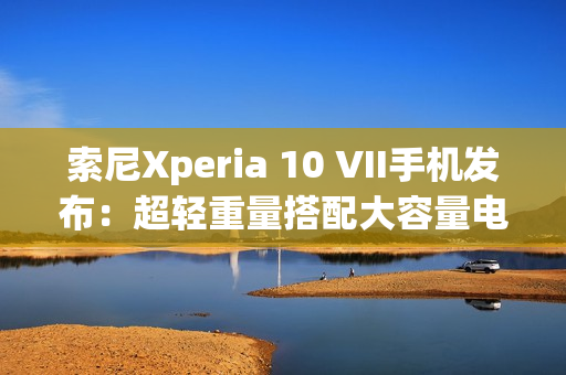 索尼Xperia 10 VII手机发布：超轻重量搭配大容量电池