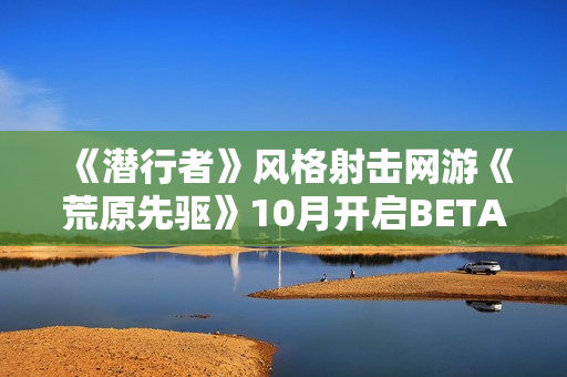 《潜行者》风格射击网游《荒原先驱》10月开启BETA公测
