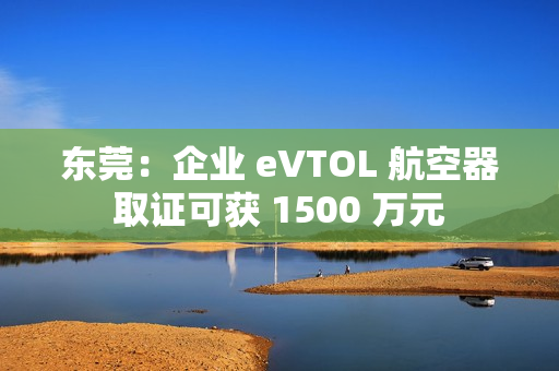 东莞：企业 eVTOL 航空器取证可获 1500 万元