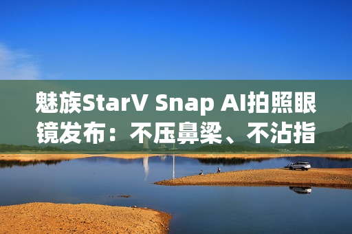 魅族StarV Snap AI拍照眼镜发布：不压鼻梁、不沾指纹 能无限拍摄