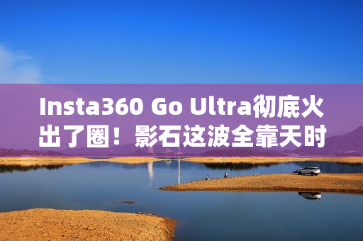 Insta360 Go Ultra彻底火出了圈！影石这波全靠天时地利人和？