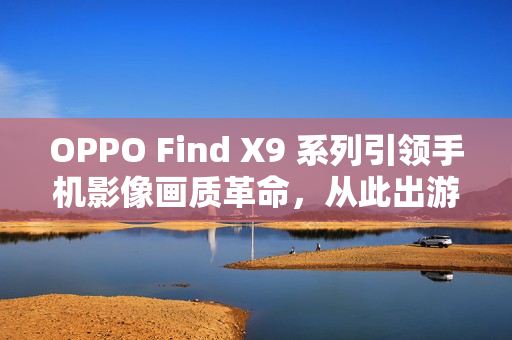 OPPO Find X9 系列引领手机影像画质革命，从此出游不用背相机