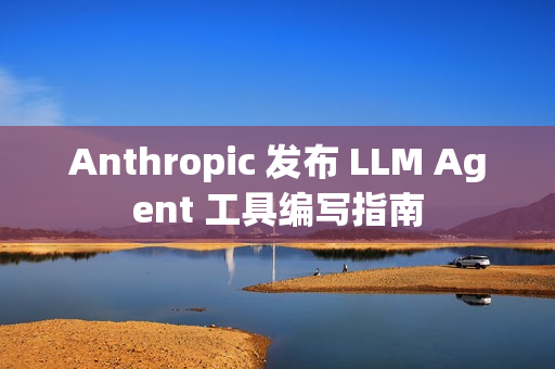 Anthropic 发布 LLM Agent 工具编写指南