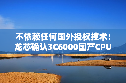 不依赖任何国外授权技术！龙芯确认3C6000国产CPU OEM集成顺利 明年大规模出货