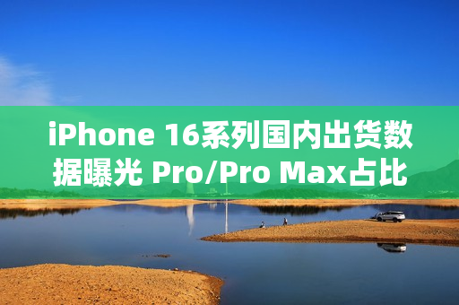 iPhone 16系列国内出货数据曝光 Pro/Pro Max占比77%