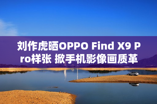 刘作虎晒OPPO Find X9 Pro样张 掀手机影像画质革命