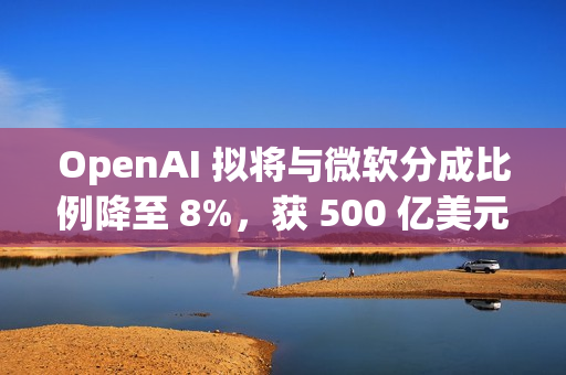 OpenAI 拟将与微软分成比例降至 8%，获 500 亿美元额外收入