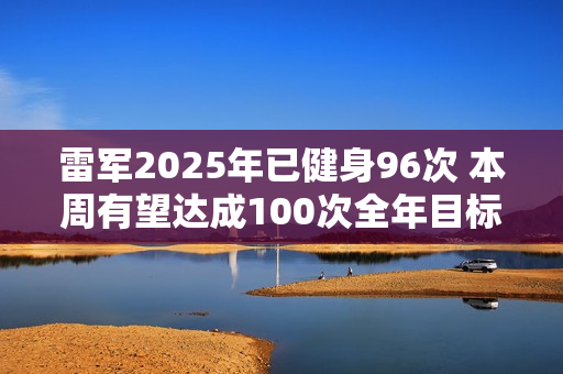 雷军2025年已健身96次 本周有望达成100次全年目标