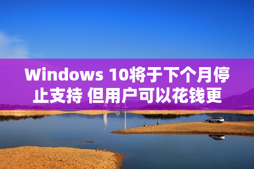 Windows 10将于下个月停止支持 但用户可以花钱更新