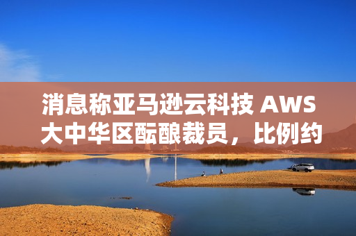 消息称亚马逊云科技 AWS 大中华区酝酿裁员，比例约 20%~30%