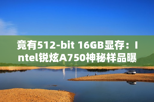 竟有512-bit 16GB显存:Intel锐炫A750神秘样品曝光 竟有512-bit 16GB显存:Intel锐炫A750神秘样品曝光