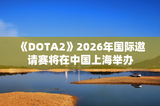 《DOTA2》2026年国际邀请赛将在中国上海举办