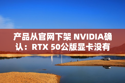 产品从官网下架 NVIDIA确认：RTX 50公版显卡没有停产！只是暂时缺货