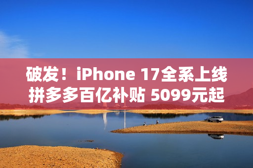 破发！iPhone 17全系上线拼多多百亿补贴 5099元起