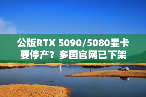 公版RTX 5090/5080显卡要停产？多国官网已下架