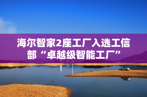 海尔智家2座工厂入选工信部“卓越级智能工厂”