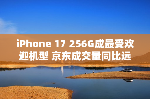 iPhone 17 256G成最受欢迎机型 京东成交量同比远超上代
