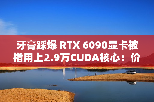牙膏踩爆 RTX 6090显卡被指用上2.9万CUDA核心：价格还得涨