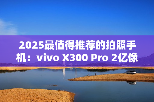 2025最值得推荐的拍照手机：vivo X300 Pro 2亿像素长焦巨出片