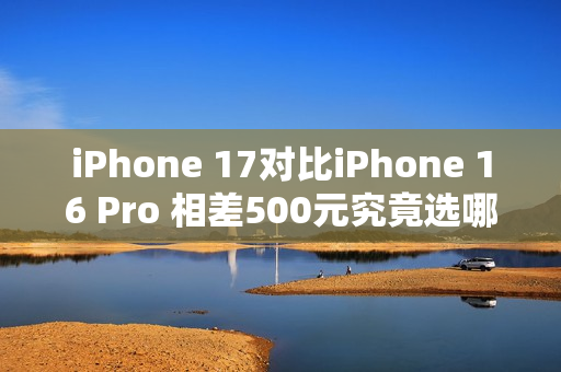 iPhone 17对比iPhone 16 Pro 相差500元究竟选哪个？