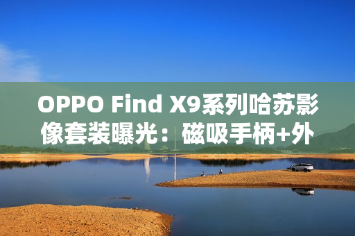 OPPO Find X9系列哈苏影像套装曝光：磁吸手柄+外挂增距镜助力专业拍摄