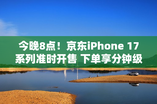 今晚8点！京东iPhone 17系列准时开售 下单享分钟级配送服务