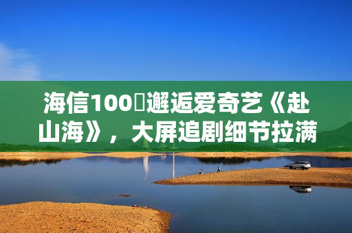 海信100吋邂逅爱奇艺《赴山海》，大屏追剧细节拉满！
