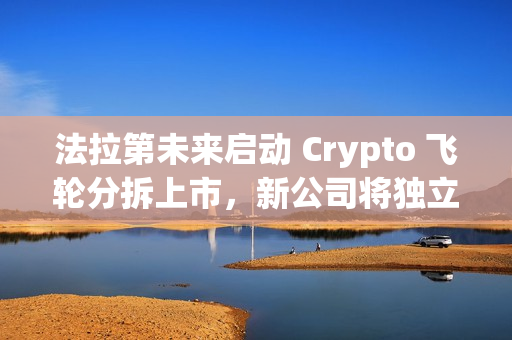 法拉第未来启动 Crypto 飞轮分拆上市，新公司将独立融资及运转