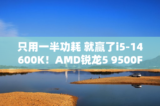 只用一半功耗 就赢了i5-14600K！AMD锐龙5 9500F评测