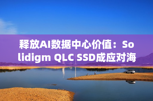 释放AI数据中心价值：Solidigm QLC SSD成应对海量数据挑战的关键